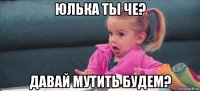 юлька ты че? давай мутить будем?