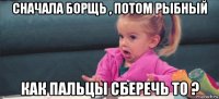 сначала борщь , потом рыбный как пальцы сберечь то ?