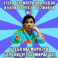 у тебя тепемпература под 40 и болит горло? и чё?живой же! у тебя насморк?! в больницу! ты умираешь!