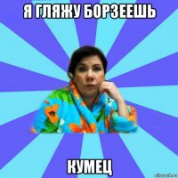 я гляжу борзеешь кумец