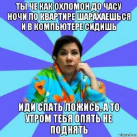 ты че как охломон до часу ночи по квартире шарахаешься и в компьютере сидишь иди спать ложись, а то утром тебя опять не поднять