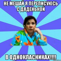 не мешай я переписуюсь с дяденькой в однокласниках!!!!