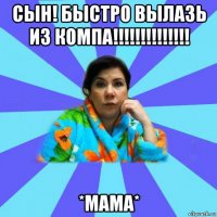 сын! быстро вылазь из компа!!!!!!!!!!!!!! *мама*