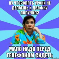 ну что?опять уроки не делаешь и двофку получил? мало надо перед телефоном сидеть