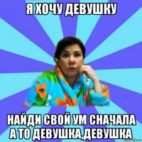 я хочу девушку найди свой ум сначала а то девушка,девушка