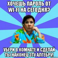 хочешь пароль от wi-fi на сегодня? убери в комнате и сделай ты наконец эту алгебру!