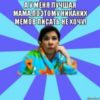 а у меня лучшая мама,поэтому никаких мемов писать не хочу! 