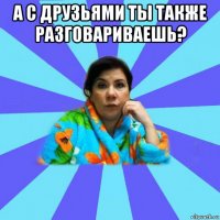 а с друзьями ты также разговариваешь? 