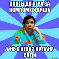 опять до утра за компом сидишь а, не с огой? ну лана сиди