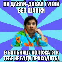 ну давай-давай гуляй без шапки в больницу положатя к тебе не буду приходить!