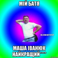 мій батя маша іванюк найкращий****