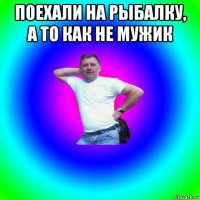 поехали на рыбалку, а то как не мужик 