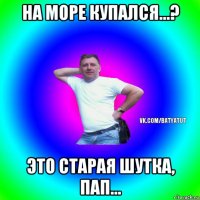 на море купался...? это старая шутка, пап...