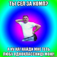 ты сел за комп? а ну ка! найди мне теть любу одноклассницу мою!