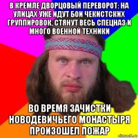 в кремле дворцовый переворот: на улицах уже идут бои чекистских группировок, стянут весь спецназ и много военной техники во время зачистки новодевичьего монастыря произошел пожар