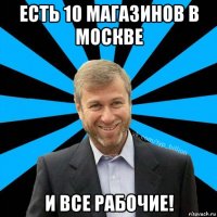 есть 10 магазинов в москве и все рабочие!