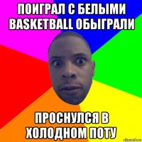 поиграл с белыми basketball обыграли проснулся в холодном поту