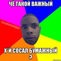 чё такой важный х*й сосал бумажный ?