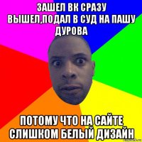 зашел вк сразу вышел,подал в суд на пашу дурова потому что на сайте слишком белый дизайн