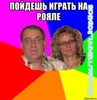 пойдешь играть на рояле 