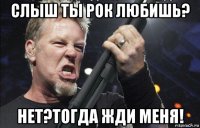 слыш ты рок любишь? нет?тогда жди меня!