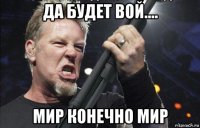 да будет вой.... мир конечно мир