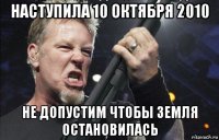 наступила 10 октября 2010 не допустим чтобы земля остановилась