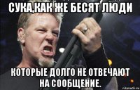 сука,как же бесят люди которые долго не отвечают на сообщение.