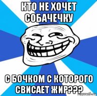 кто не хочет собачечку с бочком с которого свисает жир???