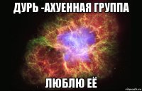 дурь -ахуенная группа люблю её