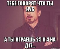 тебе говорят что ты нуб а ты играешь 25 к 4 на д17...