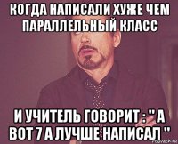 когда написали хуже чем параллельный класс и учитель говорит : " а вот 7 а лучше написал "