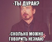 -ты дурак? -сколько можно говорить незнаю