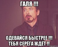 галя !!! одевайся быстрее !!! тебя серёга ждёт !!