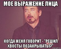 мое выражение лица когда женя говорит - "решил хвосты позакрывать!?"