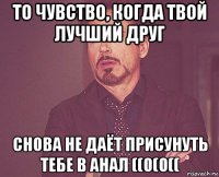 то чувство, когда твой лучший друг снова не даёт присунуть тебе в анал ((0(0((