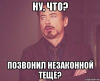 ну, что? позвонил незаконной теще?