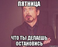 пятница что ты делаешь остановись