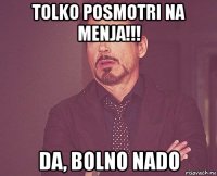 tolko posmotri na menja!!! da, bolno nado