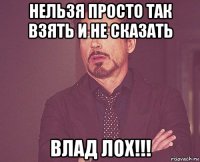 нельзя просто так взять и не сказать влад лох!!!