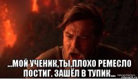  ...мой ученик,ты,плохо ремесло постиг. зашёл в тупик...