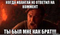 когда ивангай не ответил на коммент ты был мне как брат!!!