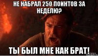 не набрал 250 поинтов за неделю? ты был мне как брат!