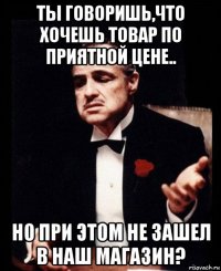 ты говоришь,что хочешь товар по приятной цене.. но при этом не зашел в наш магазин?