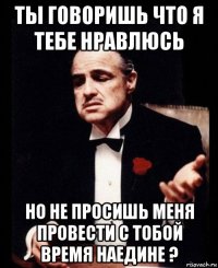 ты говоришь что я тебе нравлюсь но не просишь меня провести с тобой время наедине ?