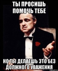 ты просишь помочь тебе но ты делаешь это без должного уважения