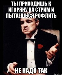 ты приходишь к игоряну на стрим и пытаешься рофлить не надо так