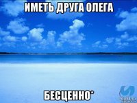 иметь друга олега бесценно*