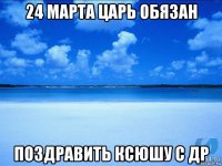 24 марта царь обязан поздравить ксюшу с др