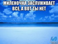 миленочка заслуживает все, а вот ты нет 